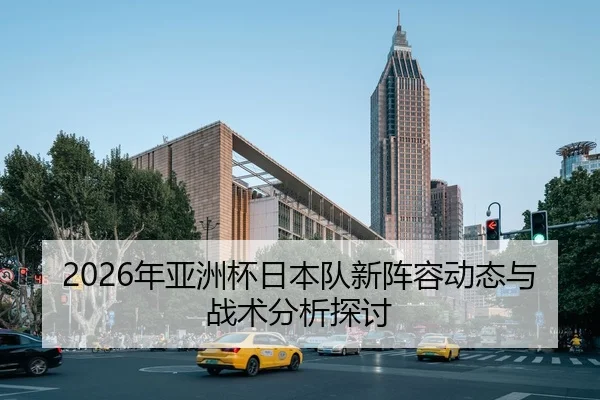 2026年亚洲杯日本队新阵容动态与战术分析探讨