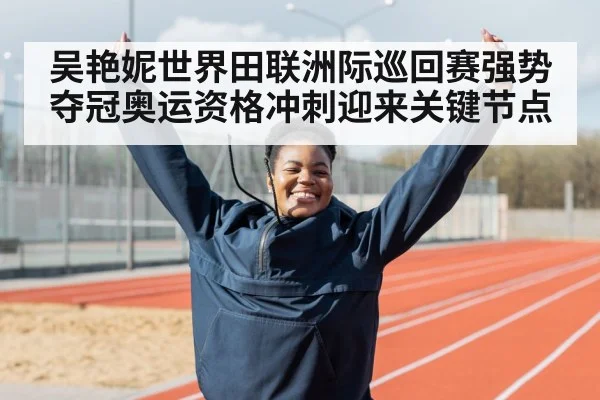 吴艳妮世界田联洲际巡回赛强势夺冠奥运资格冲刺迎来关键节点